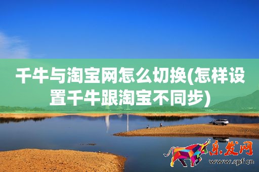 千牛与淘宝网怎么切换(怎样设置千牛跟淘宝不同步)