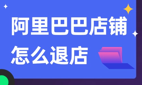 阿里巴巴店铺怎么退店？详细的操作步骤告诉你！