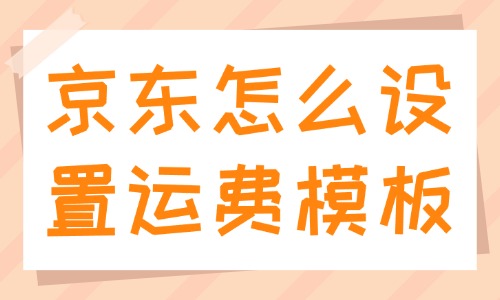 京东怎么设置运费模板？设置步骤是什么？